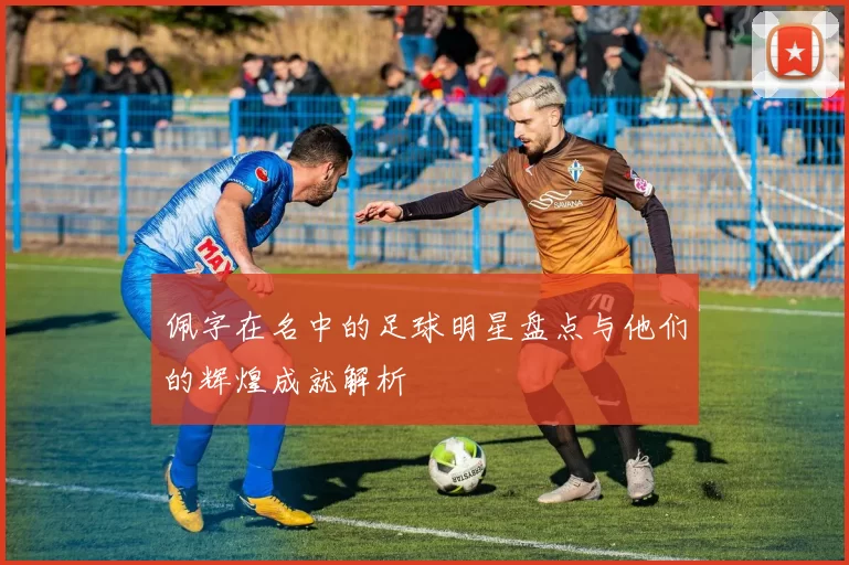 佩字在名中的足球明星盘点与他们的辉煌成就解析