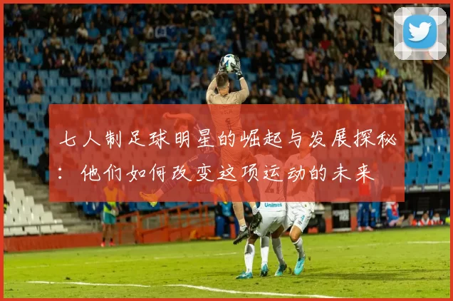 七人制足球明星的崛起与发展探秘：他们如何改变这项运动的未来