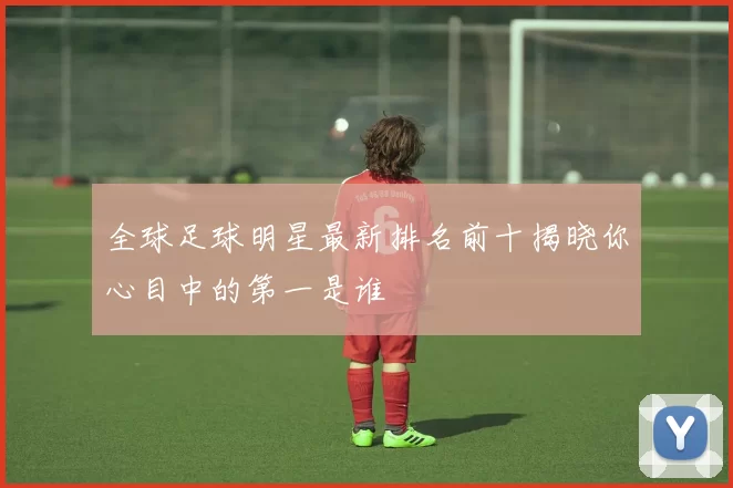 全球足球明星最新排名前十揭晓你心目中的第一是谁