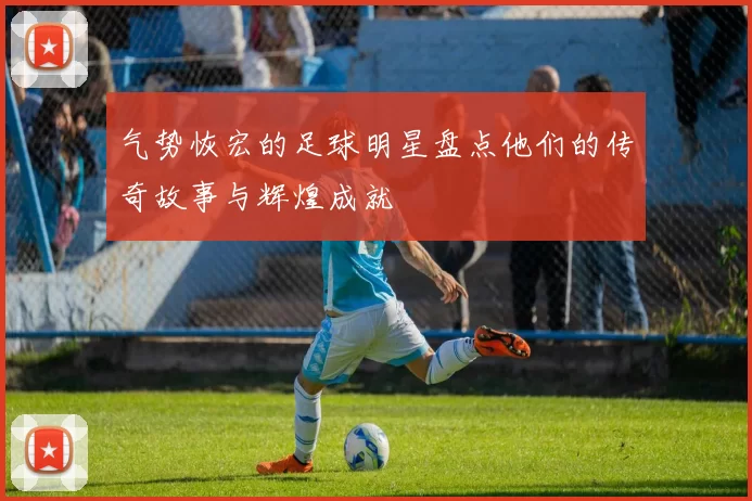 气势恢宏的足球明星盘点他们的传奇故事与辉煌成就