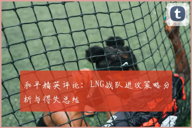 和平精英评论：LNG战队进攻策略分析与得失总结