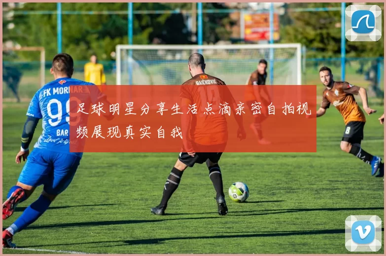 足球明星分享生活点滴亲密自拍视频展现真实自我