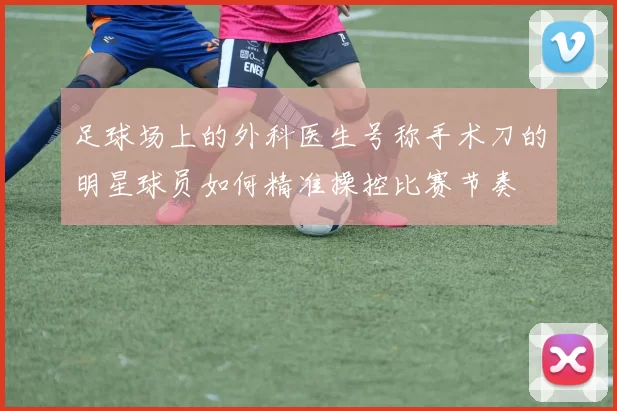 足球场上的外科医生号称手术刀的明星球员如何精准操控比赛节奏