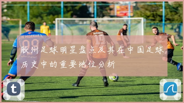 胶州足球明星盘点及其在中国足球历史中的重要地位分析