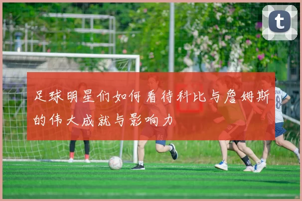 足球明星们如何看待科比与詹姆斯的伟大成就与影响力