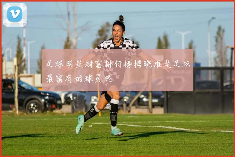 足球明星财富排行榜揭晓谁是足坛最富有的球员呢
