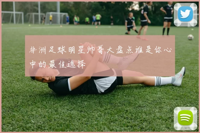 非洲足球明星帅哥大盘点谁是你心中的最佳选择