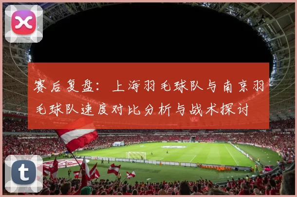 赛后复盘：上海羽毛球队与南京羽毛球队速度对比分析与战术探讨