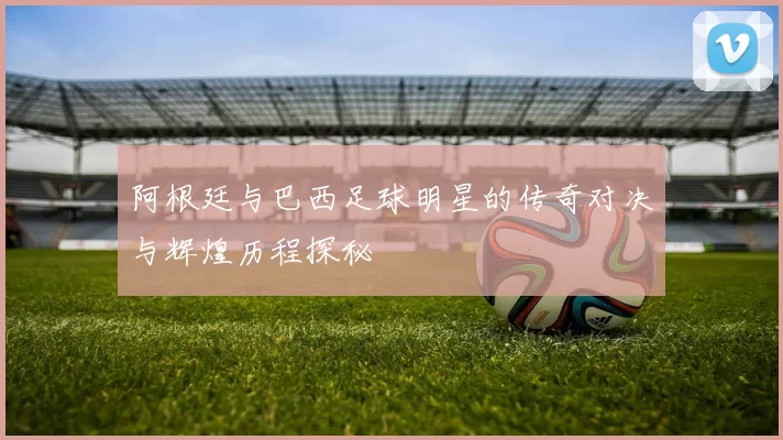 阿根廷与巴西足球明星的传奇对决与辉煌历程探秘