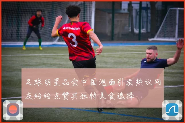 足球明星品尝中国泡面引发热议网友纷纷点赞其独特美食选择