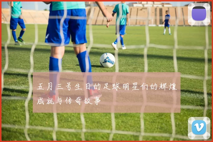 五月三号生日的足球明星们的辉煌成就与传奇故事