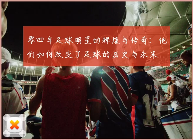 零四年足球明星的辉煌与传奇：他们如何改变了足球的历史与未来