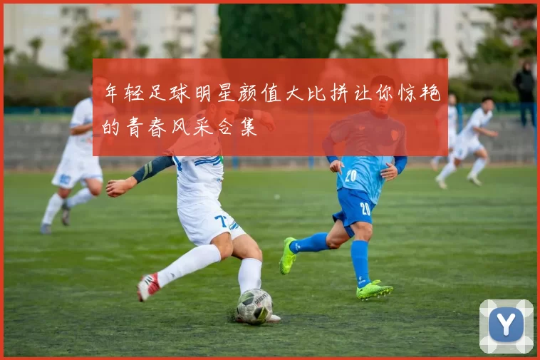 年轻足球明星颜值大比拼让你惊艳的青春风采合集