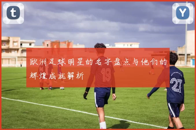 欧洲足球明星的名字盘点与他们的辉煌成就解析