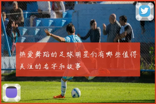 热爱舞蹈的足球明星们有哪些值得关注的名字和故事