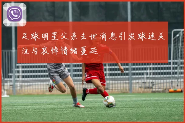足球明星父亲去世消息引发球迷关注与哀悼情绪蔓延