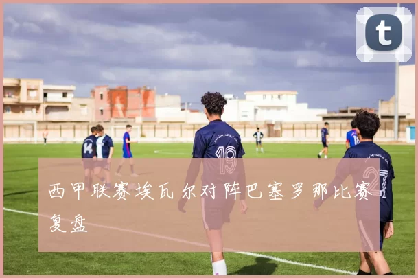西甲联赛埃瓦尔对阵巴塞罗那比赛复盘
