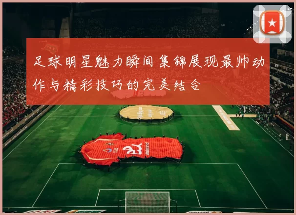 足球明星魅力瞬间集锦展现最帅动作与精彩技巧的完美结合