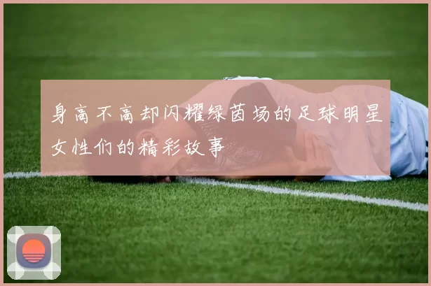 身高不高却闪耀绿茵场的足球明星女性们的精彩故事