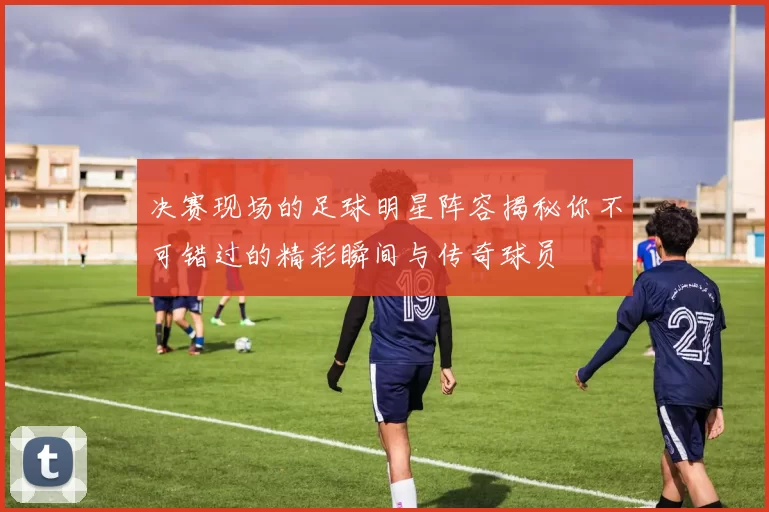 决赛现场的足球明星阵容揭秘你不可错过的精彩瞬间与传奇球员