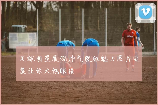足球明星展现帅气腹肌魅力图片合集让你大饱眼福