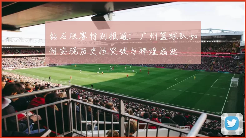 钻石联赛特别报道：广州篮球队如何实现历史性突破与辉煌成就