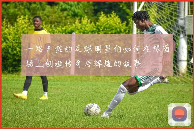 一路开挂的足球明星们如何在绿茵场上创造传奇与辉煌的故事