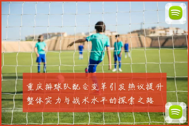 重庆排球队配合变革引发热议提升整体实力与战术水平的探索之路