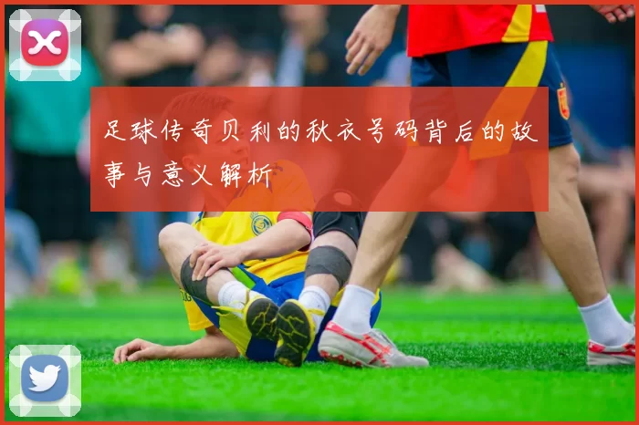 足球传奇贝利的秋衣号码背后的故事与意义解析