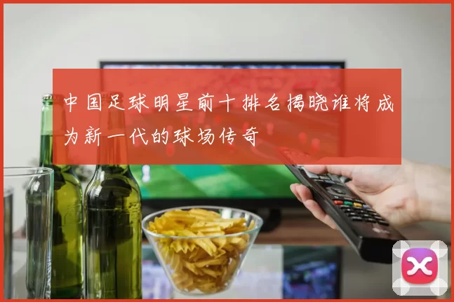 中国足球明星前十排名揭晓谁将成为新一代的球场传奇