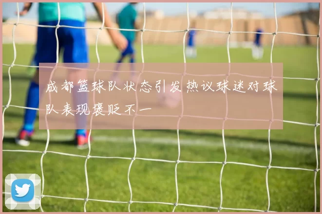 成都篮球队状态引发热议球迷对球队表现褒贬不一