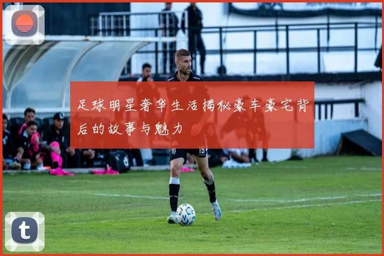足球明星奢华生活揭秘豪车豪宅背后的故事与魅力