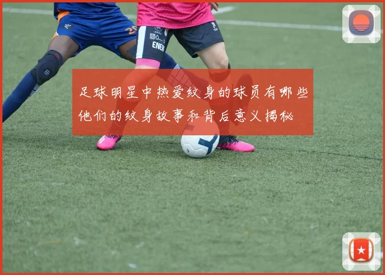 足球明星中热爱纹身的球员有哪些他们的纹身故事和背后意义揭秘