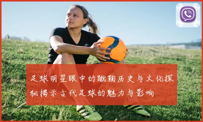 足球明星眼中的蹴鞠历史与文化探秘揭示古代足球的魅力与影响