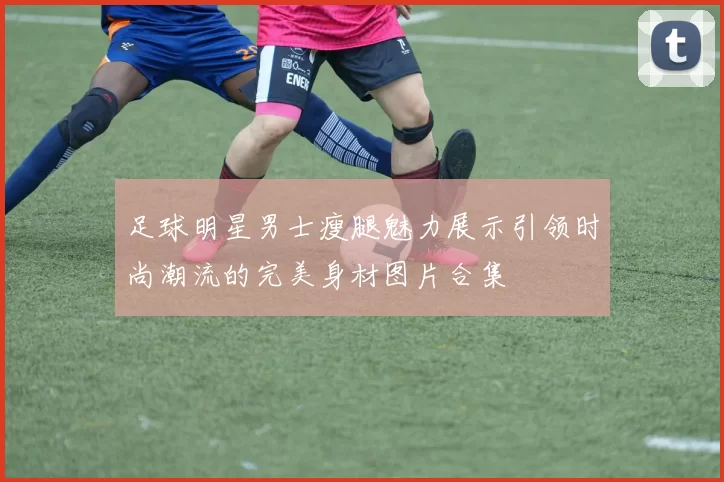 足球明星男士瘦腿魅力展示引领时尚潮流的完美身材图片合集