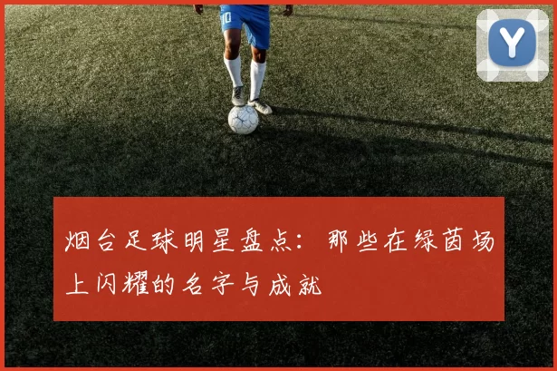 烟台足球明星盘点：那些在绿茵场上闪耀的名字与成就