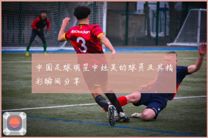 中国足球明星中姓吴的球员及其精彩瞬间分享