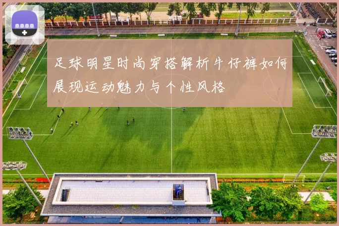 足球明星时尚穿搭解析牛仔裤如何展现运动魅力与个性风格