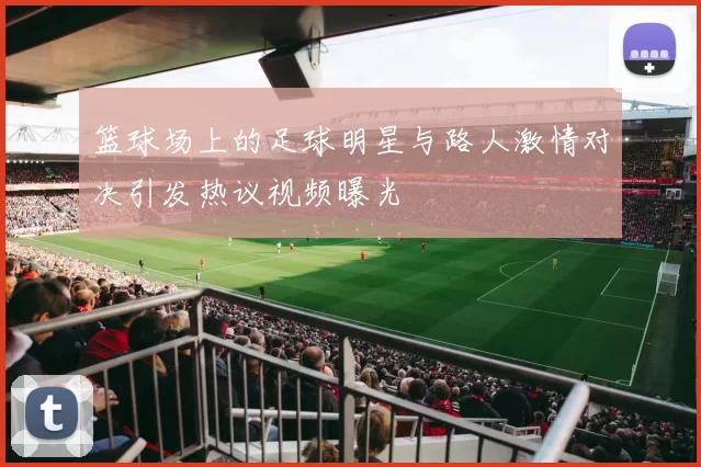 篮球场上的足球明星与路人激情对决引发热议视频曝光