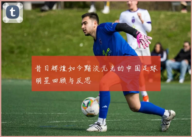 昔日辉煌如今黯淡无光的中国足球明星回顾与反思