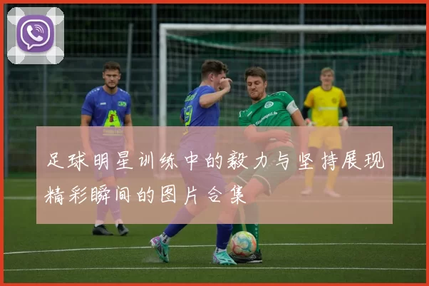 足球明星训练中的毅力与坚持展现精彩瞬间的图片合集
