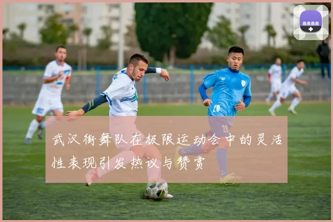 武汉街舞队在极限运动会中的灵活性表现引发热议与赞赏