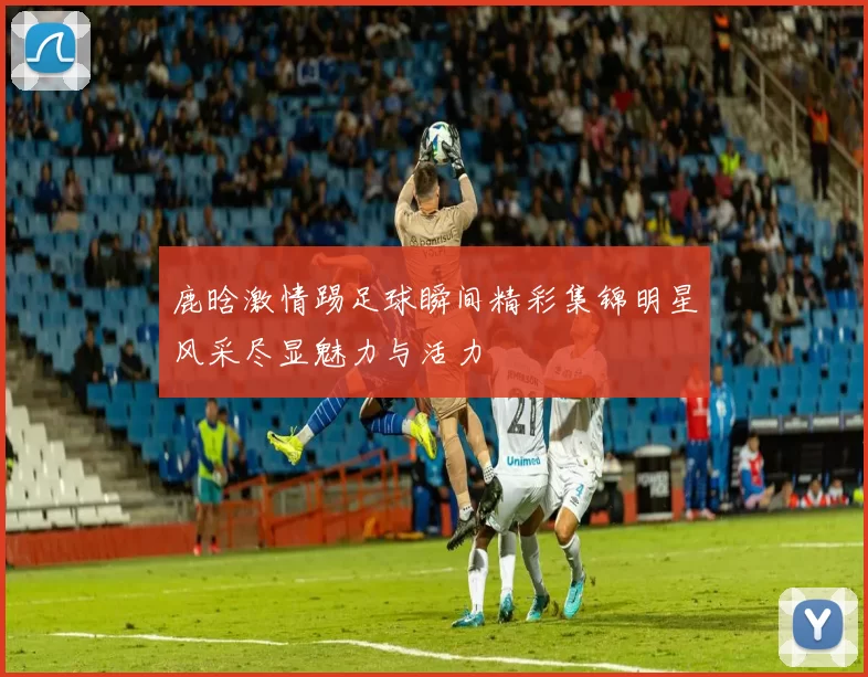 鹿晗激情踢足球瞬间精彩集锦明星风采尽显魅力与活力