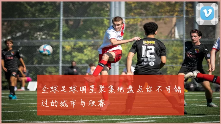 全球足球明星聚集地盘点你不可错过的城市与联赛