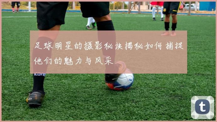 足球明星的摄影秘诀揭秘如何捕捉他们的魅力与风采