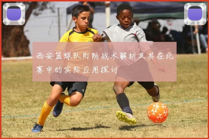 西安篮球队盯防战术解析及其在比赛中的实际应用探讨