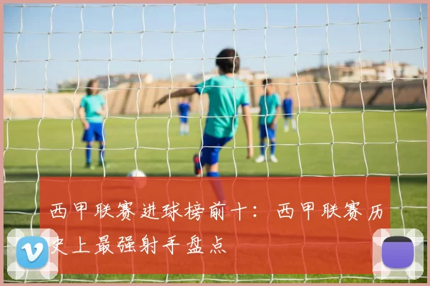 西甲联赛进球榜前十：西甲联赛历史上最强射手盘点