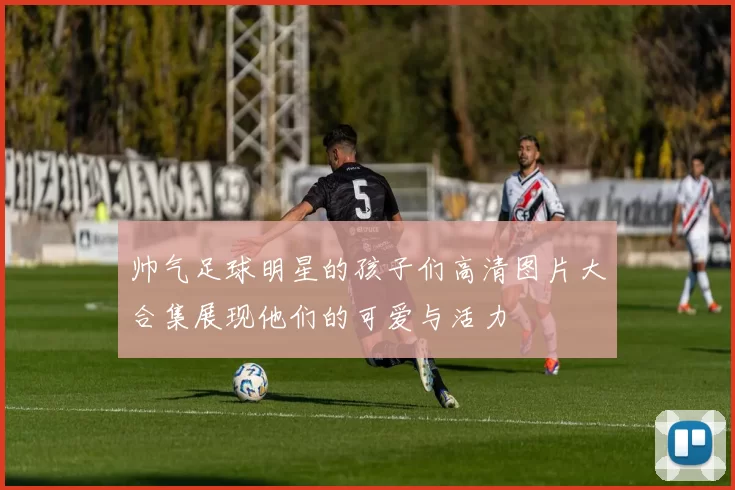 帅气足球明星的孩子们高清图片大合集展现他们的可爱与活力