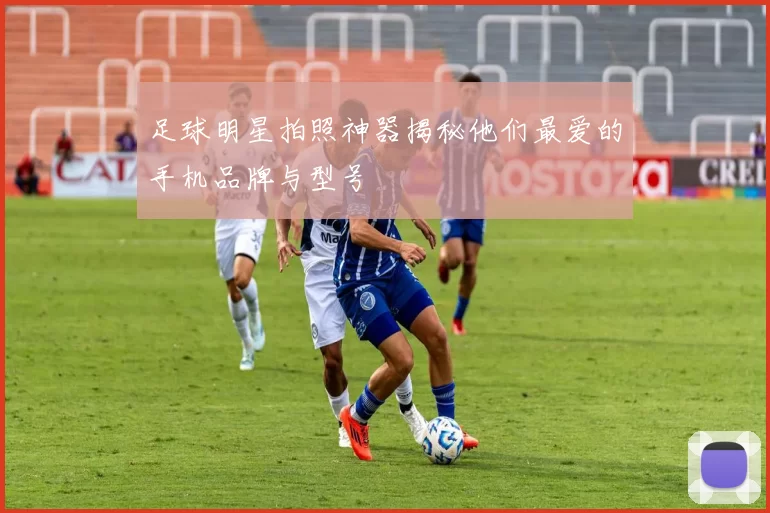 足球明星拍照神器揭秘他们最爱的手机品牌与型号