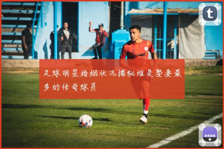 足球明星婚姻状况揭秘谁是娶妻最多的传奇球员
